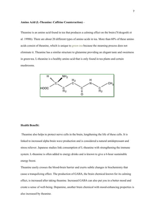 7

Amino Acid (L-Theanine: Caffeine Counteraction) –

Theanine is an amino acid found in tea that produces a calming effect on the brain (Yokogoshi et
al. 1998b). There are about 20 different types of amino acids in tea. More than 60% of these amino
acids consist of theanine, which is unique to green tea because the steaming process does not
eliminate it. Theanine has a similar structure to glutamine providing an elegant taste and sweetness
in green tea. L-theanine is a healthy amino acid that is only found in tea plants and certain
mushrooms.

Health Benefit:
Theanine also helps to protect nerve cells in the brain, lengthening the life of these cells. It is
linked to increased alpha brain wave production and is considered a natural antidepressant and
stress reliever. Japanese studies link consumption of L-theanine with strengthening the immune
system. L-theanine is often added to energy drinks and is known to give a 6-hour sustainable
energy boost.
Theanine easily crosses the blood-brain barrier and exerts subtle changes in biochemistry that
cause a tranquilizing effect. The production of GABA, the brain chemical known for its calming
effect, is increased after taking theanine. Increased GABA can also put you in a better mood and
create a sense of well-being. Dopamine, another brain chemical with mood-enhancing properties is
also increased by theanine.

 