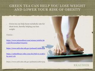 RKAUSHIK
GREEN TEA CAN HELP YOU LOSE WEIGHT
AND LOWER YOUR RISK OF OBESITY
Green tea can help boost metabolic rate for
short term, thereby helping you lose
weight.
Citation :
https://www.sciencedirect.com/science/article/ab
s/pii/S0031938407004003
https://www.ncbi.nlm.nih.gov/pubmed/19680234
https://onlinelibrary.wiley.com/doi/full/10.1038/o
by.2007.176
https://www.ncbi.nlm.nih.gov/pubmed/20807303
 