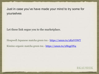 RKAUSHIK
Just in case you’ve have made your mind to try some for
yourselves
Let these link segue you to the marketplace.
Heapwell Japanese matcha green tea - https://amzn.to/2KnVOWT
Kimino organic matcha green tea - https://amzn.to/2MqgON4
 