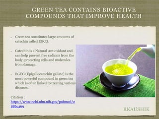 RKAUSHIK
GREEN TEA CONTAINS BIOACTIVE
COMPOUNDS THAT IMPROVE HEALTH
Green tea constitutes large amounts of
catechin called EGCG.
Catechin is a Natural Antioxidant and
can help prevent free radicals from the
body, protecting cells and molecules
from damage.
EGCG (Epigallocatechin gallate) is the
most powerful compound in green tea
which is often linked to treating various
diseases.
Citation :
https://www.ncbi.nlm.nih.gov/pubmed/2
8864169
 