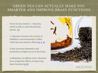 RKAUSHIK
GREEN TEA CAN ACTUALLY MAKE YOU
SMARTER AND IMPROVE BRAIN FUNCTIONS
Green tea has Amino L - theanine,
which is able to cross blood-brain
barrier. [1]
L- theanine increases the activity of
inhibitory neurotransmitter GABA,
which has anti-anxiety effects.[2, 3, 4]
It also increases Dopamine and
production of alpha waves in the brain.
combination of caffeine and L-theanine
have syngeristic effects at improving
brain function.[5, 6]
 