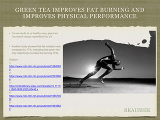 RKAUSHIK
GREEN TEA IMPROVES FAT BURNING AND
IMPROVES PHYSICAL PERFORMANCE
• In one study in 10 healthy men, green tea
increased energy expenditure by 4%
• Another study showed that fat oxidation was
increased by 17%, indicating that green tea
may selectively increase the burning of fat
Citation :
1-
https://www.ncbi.nlm.nih.gov/pubmed/1684065
0
2-
https://www.ncbi.nlm.nih.gov/pubmed/2323566
4
3-
https://onlinelibrary.wiley.com/doi/abs/10.1111/
j.1600-0838.2005.00445.x
4-
https://www.ncbi.nlm.nih.gov/pubmed/1565746
9/
5-
https://www.ncbi.nlm.nih.gov/pubmed/1944582
2
 