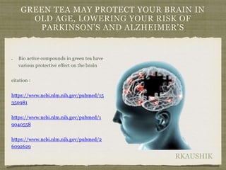 RKAUSHIK
GREEN TEA MAY PROTECT YOUR BRAIN IN
OLD AGE, LOWERING YOUR RISK OF
PARKINSON’S AND ALZHEIMER’S
Bio active compounds in green tea have
various protective effect on the brain
citation :
https://www.ncbi.nlm.nih.gov/pubmed/15
350981
https://www.ncbi.nlm.nih.gov/pubmed/1
9040558
https://www.ncbi.nlm.nih.gov/pubmed/2
6092629
 