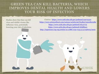RKAUSHIK
GREEN TEA CAN KILL BACTERIA, WHICH
IMPROVES DENTAL HEALTH AND LOWERS
YOUR RISK OF INFECTION
Studies show that they can kill
virus and inhibit viruses like
influenza virus, potentially
lowering your risk of infections
Citation : https://www.ncbi.nlm.nih.gov/pubmed/23072320
https://www.sciencedirect.com/science/article/pii/S1389172300800389
https://www.ncbi.nlm.nih.gov/pubmed/16137775
https://www.ncbi.nlm.nih.gov/pubmed/18388413
http://iopscience.iop.org/article/10.1088/1752-7155/4/3/036005/meta
 