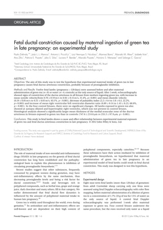 ORIGINAL ARTICLE
Fetal ductal constriction caused by maternal ingestion of green tea
in late pregnancy: an experimental study
Paulo Zielinsky1*, João L. L. Manica1
, Antonio L. Piccoli Jr.1
, Luiz Henrique S. Nicoloso1
, Marinez Barra1
, Marcelo M. Alievi2
, Izabele Vian1
,
Ana Zilio1
, Patrícia E. Pizzato1
, Júlia S. Silva1
, Luciano P. Bender1
, Marcelo Pizzato1
, Honório S. Menezes1
and Solange C. Garcia1
1
Fetal Cardiology Unit, Instituto de Cardiologia do Rio Grande do Sul/FUC (IC/FUC), Porto Alegre, RS, Brazil
2
Veterinary School, Universidade Federal do Rio Grande do Sul (UFRGS), Porto Alegre, Brazil
*Correspondence to: Paulo Zielinsky. E-mail: zielinsky@cardiol.br; zielinsky.pesquisa@cardiologia.org.br
ABSTRACT
Objectives The aim of this study was to test the hypothesis that experimental maternal intake of green tea in late
pregnancy causes fetal ductus arteriosus constriction, probably because of prostaglandin inhibition.
Methods and Results Twelve fetal lambs (pregnancy > 120 days) were assessed before and after maternal
administration of green tea (n = 8) or water (n = 4; controls) as the only source of liquid. After 1 week, echocardiography
showed signs of constriction of the ductus arteriosus in all fetuses from mothers ingesting green tea, with increase in
mean systolic velocity(from 0.70 Æ 0.19 m/s to 0.92 Æ 0.15 m/s, 31.4%, p = 0.001) and mean diastolic velocity
(0.19 Æ 0.05 m/s to 0.31 Æ 0.01 m/s, 63.1%, p < 0.001), decrease of pulsatility index (2.2 Æ 0.4 to 1.8 Æ 0.3, 22.2%,
p = 0.003) and increase of mean right ventricular/left ventricular diameter ratio (0.89 Æ 0.14 to 1.43 Æ 0.23, 60.6%,
p < 0.001). In the four control fetuses, there were no signiﬁcant changes. All lambs exposed to green tea also
showed at autopsy dilated and hypertrophic right ventricles, which was not present in control fetuses.
Histological analysis showed a signiﬁcantly larger mean thickness of the medial avascular zone of the ductus
arteriosus in fetuses exposed to green tea than in controls (747.6 Æ 214.6 mm vs 255.3 Æ 97.9 mm, p < 0.001).
Conclusions This study in fetal lambs shows a cause and effect relationship between experimental maternal exposure
of green tea and fetal ductus arteriosus constriction in late pregnancy. © 2012 John Wiley & Sons, Ltd.
Funding sources: This study was supported in part by grants of CNPq (National Council of Technological and Scientiﬁc Development), FAPERGS (State of Rio
Grande do Sul Agency for Research Support) and FAPICC (Institute of Cardiology Fund for Research and Culture Support), Brazil.
Conﬂicts of interest: None declared
INTRODUCTION
The role of maternal intake of non-steroidal anti-inﬂammatory
drugs (NSAID) in late pregnancy on the genesis of fetal ductal
constriction has long been established and the pathophy-
siological basis to explain this phenomenon is inhibition of
circulating prostaglandin biosynthesis.1–5
Recent studies suggest that other substances, frequently
consumed by pregnant women during gestation, may have
anti-inﬂammatory effects by the same mechanism, thus
decreasing prostaglandin levels and being a risk factor for
ductal constriction.2,6–9
Foods and beverages rich in
polyphenol compounds, such as herbal teas, grape and orange
juice, dark chocolate and many others, ﬁll in that category. We
earlier demonstrated that fetal ductal ﬂow dynamics is
inﬂuenced by the amount of polyphenol maternal intake in
human late pregnancy.10
Green tea is widely used throughout the world, even during
gestation.11
Its antioxidant and anti-inﬂammatory effects are
well-known and are dependent on their high content of
polyphenol components, especially catechins.12–15
Because
these substances have their action mediated by inhibition of
prostaglandin biosynthesis, we hypothesized that maternal
administration of green tea in late pregnancy in an
experimental model of fetal lambs could result in fetal ductal
constriction. This study was designed to test this hypothesis.
METHODS
Experimental design
Eight near-term fetal lambs (more than 120 days of gestation)
from adult Corriedale sheep carrying only one fetus were
assessed using fetal Doppler echocardiography with color ﬂow
mapping, before maternal administration of a dilution of green
tea in a concentration of 1.7% (33 g of tea for 1.9 L of water) as
the only source of liquid. A control fetal Doppler
echocardiography was performed 1 week after maternal
exposure to green tea. Four control fetuses underwent the
same procedure, but the ewes received only water as a liquid
Prenatal Diagnosis 2012, 32, 1–6 © 2012 John Wiley & Sons, Ltd.
DOI: 10.1002/pd.3933
 