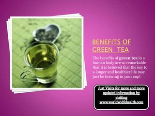 Benefits Of Green  tea The benefits of green tea in a human body are so remarkable that it is believed that the key to a longer and healthier life may just be brewing in your cup!  Just Visits for more and more updated information by visiting www.worldwidfehealth.com 