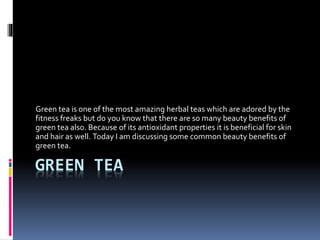 GREEN TEA
Green tea is one of the most amazing herbal teas which are adored by the
fitness freaks but do you know that there are so many beauty benefits of
green tea also. Because of its antioxidant properties it is beneficial for skin
and hair as well. Today I am discussing some common beauty benefits of
green tea.
 