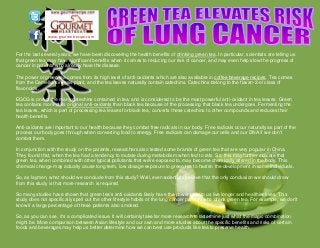 www.gourmetrecipe.com
For the last several years, we have been discovering the health benefits of drinking green tea. In particular, scientists are telling us
that green tea may have significant benefits when it comes to reducing our risk of cancer, and may even help slow the progress of
cancer in patients who already have the disease.
The power of green tea comes from its high level of anti-oxidants which are also available in coffee beverage recipes. Tea comes
from the Camellia sinensis plant, and the tea leaves naturally contain catechins. Catechins belong to the flavan-3-ol class of
flavonoids.
EGCG is one of the many catechins contained in tea, and is considered to be the most powerful anti-oxidant in tea leaves. Green
tea contains more of its original anti-oxidants than black tea because of the processing that black tea undergoes. Fermenting the
tea leaves, which is part of processing tea leaves for black tea, converts these catechins to other compounds and reduces their
health benefits.
Anti-oxidants are important to our health because they combat free radicals in our body. Free radicals occur naturally as part of the
process our body goes through when converting food to energy. Free radicals can damage our cells and our DNA if we don't
combat them.
In conjunction with the study on the patients, researchers also tested some brands of green tea that are very popular in China.
They found that, when the tea had a tendency to mutate during metabolism when fed to rats. So, this may further indicate that
green tea, when combined with other typical pollutants that we're exposed to, may become chemically altered in the body. This
chemical change may actually cause long term, low dosage exposure to green tea to hasten the development in some individuals.
So, as laymen, what should we conclude from this study? Well, even scientists believe that the only conclusion we should draw
from this study is that more research is required.
So many studies have shown that green tea's anti-oxidants likely have the power to help us live longer and healthier lives. This
study does not specifically spell out the other lifestyle habits of the lung cancer patients who drank green tea. For example, we don't
know if a large percentage of these patients also smoked.
So, as you can see, it's a complicated issue. It will certainly take far more research to determine just what the magic combination
might be. More comparison between Asian lifestyle and our own and more studies about the specific benefits and risks of certain
foods and beverages may help us better determine how we can best use products like tea to preserve health.
 