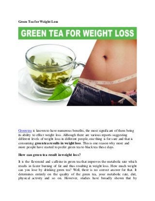 Green Tea for Weight Loss
Green tea is known to have numerous benefits, the most significant of them being
its ability to effect weight loss. Although there are various reports suggesting
different levels of weight loss in different people, one thing is for sure and that is
consuming greentea results in weight loss. This is one reason why more and
more people have started to prefer green tea to black tea these days.
How can green tea result in weight loss?
It is the flavonoid and caffeine in green tea that improves the metabolic rate which
results in faster burning of fat and thus resulting in weight loss. How much weight
can you lose by drinking green tea? Well, there is no correct answer for that. It
determines entirely on the quality of the green tea, your metabolic rate, diet,
physical activity and so on. However, studies have broadly shown that by
 