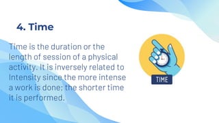4. Time
Time is the duration or the
length of session of a physical
activity. It is inversely related to
Intensity since the more intense
a work is done; the shorter time
it is performed.
 