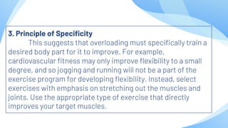 3. Principle of Specificity
This suggests that overloading must specifically train a
desired body part for it to improve. For example,
cardiovascular fitness may only improve flexibility to a small
degree, and so jogging and running will not be a part of the
exercise program for developing flexibility. Instead, select
exercises with emphasis on stretching out the muscles and
joints. Use the appropriate type of exercise that directly
improves your target muscles.
 