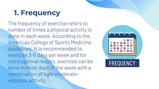 1. Frequency
The frequency of exercise refers to
number of times a physical activity is
done in each week. According to the
American College of Sports Medicine
guidelines, it is recommended to
exercise 3-5 days per week and for
more optimal results, exercise can be
done in most days of the week with a
combination of light moderate-
vigorous activity.
 
