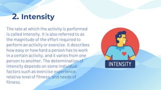 The rate at which the activity is performed
is called Intensity. It is also referred to as
the magnitude of the effort required to
perform an activity or exercise. It describes
how easy or how hard a person has to work
in a certain activity, and it varies from one
person to another. The determination of
intensity depends on some individual
factors such as exercise experience,
relative level of fitness, and needs of
fitness.
2. Intensity
 