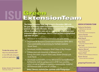 ISU                       Green
                             ExtensionTeam
                             The Green Extension Team was formed in December 2009 with           GREEN EXTENSION TEAM
                             the goal of working within Extension communication channels to      Catherine Strohbehn
                             promote sustainable lifestyles. Given the numerous Extension               HRIM Extension Specialist

                             offices throughout the state and on campus, our team efforts have   Scott Timm
                                                                                                        Community Economic Development
                             presented unique challenges. Here is what we have accomplished
                                                                                                 Jessica Bartels
                             and what we plan.                                                          Extension Distribution Center

                              • 2010 focus on organizational formation and goal setting          Holly Bignall
                                                                                                        4-H Youth Development
                              • Organized 36 Backyard Conservation workshops (2010–2011)         Patty Gibler
                                Free sustainability programming for Fairfield residents                 Cooperative Extension Service
                                                                                                 Alan Ladd
                                (Scott Timm)                                                            Regional Education Extension Director

To take the survey, visit:
                              • Developed monthly messages, Small Steps to Big Changes           Stephen Metcalf
                                                                                                        Creative Manager, CER
http://svy.mk/ExtSust2011     • Collaborated with University of Missouri on an                   Jessica Riedl
or scan QR code using your      Energy Education program (Alan Ladd, Shawn Shouse and                   Center for Industrial Research & Service

preferred application.          Scott Timm)                                                      Shawn Shouse
                                                                                                        Program Specialist, Ag Engineer
                              • Developed sustainability survey delivered via SurveyMonkey™
                                to Extension staff on campus and in all 99 Iowa counties,        getgoing@iastate.edu
                                which should be helpful in creating a sustainability model for
                                ISU Extension both on and off campus                             … and justice for all
                                                                                                 The U.S. Department of Agriculture (USDA) prohibits discrimination in all its programs and activities on the basis of race, color, national




                                http://moss.extension.iastate.edu/livegreen
                                                                                                 origin, gender, religion, age, disability, political beliefs, sexual orientation, and marital or family status. (Not all prohibited bases apply to
                                                                                                 all programs.) Many materials can be made available in alternative formats for ADA clients. To file a complaint of discrimination, write USDA,
                                                                                                 Office of Civil Rights, Room 326-W, Whitten Building, 14th and Independence Avenue, SW, Washington, DC 20250-9410 or call 202-720-5964.
                                                                                                 Issued in furtherance of Cooperative Extension work, Acts of May 8 and June 30, 1914, in cooperation with the U.S. Department of
                                                                                                 Agriculture. Gerald A. Miller, interim director, Cooperative Extension Service, Iowa State University of Science and Technology, Ames, Iowa.
 