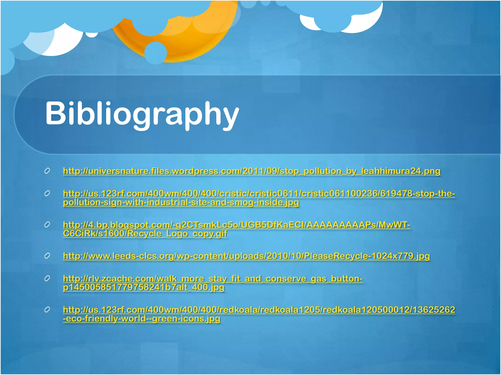 Bibliography
 http://universnature.files.wordpress.com/2011/09/stop_pollution_by_leahhimura24.png

 http://us.123rf.com/400wm/400/400/cristic/cristic0611/cristic061100236/619478-stop-the-
 pollution-sign-with-industrial-site-and-smog-inside.jpg

 http://4.bp.blogspot.com/-g2CTsmkLc5o/UGB5DfKaECI/AAAAAAAAAPs/MwWT-
 C6CiRk/s1600/Recycle_Logo_copy.gif

 http://www.leeds-clcs.org/wp-content/uploads/2010/10/PleaseRecycle-1024x779.jpg

 http://rlv.zcache.com/walk_more_stay_fit_and_conserve_gas_button-
 p145005851779758241b7alt_400.jpg

 http://us.123rf.com/400wm/400/400/redkoala/redkoala1205/redkoala120500012/13625262
 -eco-friendly-world--green-icons.jpg
 