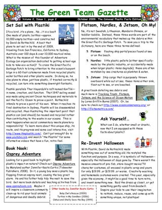 Flotsam, Nurdles, & Jetsam, Oh My!
No, it’s not Swedish, Lithuanian, Mandarin Chinese, or
toddler-babble. Instead, these three words are part of the
environmental vocabulary that makes up the debris within
the Great Pacific Garbage Patch. To save you a trip to the
dictionary, here are these three terms defined:
 Flotsam: floating ship parts/pieces found at sea
or on the beach.
 Nurdles: little plastic pellets (either specifically-
made by the plastic industry, or accidentally-made
when larger plastic items degrade); these are often
mistaken by sea creatures as plankton & eaten.
 Jetsam: Ship cargo that is purposely thrown
overboard while out at sea; these items either sink,
float out to sea, or are beached.
A great book detailing sea debris and
much more is Tracking Trash: Flotsam,
Jetsam, and the Science of Ocean Motion
by Loree Griffin Burns (2007). Or, be
sure to check out http://www.oceanconservancy.org/ or
http://flotsametrics.com/
Ask Yourself…
What can I do, whether small or drastic,
now that I am equipped with these
facts about plastic?
Re-Invent Halloween
With Plastiki, David de Rothschild made
something new out of something old. He restyled the
function and purpose. In a way, it is symbolic of Halloween--
especially the Halloween of days gone by. There weren’t the
massive amounts of pre-fab, store-bought movie/TV
character costumes, all encased in plastic wrap and yours
for only $19.99…or $29.99…or worse. Creativity was king
and homemade costumes were created. This year, especially
given the economy, it might be a good time to turn retro,
and invent something new. Raid the dress up closet…or get
something gently-used from Goodwill.
Inspire your kids to use their imagination
to rethink, reduce, reuse, and come up with
something unique, not plastique!
The Green Team Gazette
Volume 2, Issue 1, page 2 October 2009: The Colossal Plastic Facts Edition
Set Sail with Plastiki
It’s a bird…it’s a plane… No….it is a boat!
One made of plastic bottles—approx.
10,000 empty bottles—and constructed
by David de Rothschild. A boat that
plans to set sail in by the end of 2009,
traveling from San Francisco, California to Sydney,
Australia over 100 days & over 10,000 nautical miles.
What is the mission of this founder of Adventure
Ecology (an organization dedicated to getting school-age
kids to take eco-action)? To cross the Great Pacific
Garbage Patch to bring attention to the ocean’s buoyant
bilge in a 60-foot catamaran made from recycled plastic
water bottles and other plastic waste. In doing so, he
also plans to show just how plastic, if treated correctly &
recycled, can turn into something downright fantastic.
Plastiki parallels Thor Heyerdahl’s raft named KonTiki—
in name, creation, and function. That 1947 sailing vessel
was made using ancient Incan techniques and materials to
sail the Pacific Ocean to prove a point. Rothschild
intends to prove a point of his own. When it reaches its
final destination in Sydney, Plastiki will be disassembled
and recycled…thus illustrating the important point that
plastics can (and should) be reused and recycled rather
than contributing to the waste in our oceans. This is
what happens when social commentary meets planetary
responsibility! To learn more about this unique ship, its
route, and its progress and some cool interactive, visit
http://www.theplastiki.com/. Can’t get enough? Go to
www.youtube.com and search “the Plastiki” for some
informative videos that have a fun, retro feel.
Book Nook:
Osprey Adventure
Looking for a good book to highlight
plastic’s impact on nature? Check out Osprey Adventure
by Maryland author Jennifer Keats Curtis (Tidewater
Publishers, 2008). In it, a young boy sees a plastic bag
flapping from an osprey nest, causing the boy great
alarm. He and his father help tidy the nest to save the
bird. Get more book details and teaching activities from
www.opsreybook.com. Maybe it
will inspire a classroom community
clean-up to rid your local animals
of dangerous and deadly debris!.
Other books by Jennifer Keats Curtis:

Baby Owl’s Rescue (2009)
Turtles in My Sandbox (2006)
Oshus and Shelly Save the Bay (1999)
 