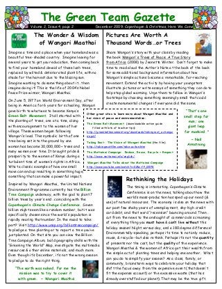 Pictures Are Worth A
Thousand Words…or Trees
Share Wangari‟s story with your class by reading
the book Wangari's Trees of Peace: A True Story
from Africa (2008) by Jeanette Winter. Don‟t forget to make
time to read aloud the Author‟s Note at the back of the book
for some additional background information about how
Wangari‟s simple actions became a remarkable, far-reaching
movement. Extend the activity by having your youngsters
illustrate pictures or write essays of something they can do to
help stop global warming. Urge them to follow in Wangari‟s
footsteps by choosing something seemingly small that could
create monumental changes if everyone did the same.
Rethinking the Holidays
The timing is interesting. Copenhagen‟s Climate
Change Conference is on the news, talking about how the
world‟s mass-production has sped up our need (&
use) of natural resources. The economy is also on the news with
our past few shaky years of unemployment, sky-high credit
card debt, and that word “recession” bouncing around. Then …
cut from the news to the onslaught of commercials screaming
of everything thing you must have & can’t live without this
holiday season! Night versus day, and a 180 degree difference!
Environmentally-speaking, perhaps it‟s time to not only reduce,
reuse, & recycle--but also rethink. Perhaps it‟s not the quantity
of presents nor the cost, but the quality of the experience.
Wangari Maathai & the women of Africa got their wealth from
the simple act of planting trees and helping one another. What
can you do to simplify your season? As a class, family, or
community, brainstorm ways to celebrate your holiday that
shift the focus away from the expensive event (that doesn‟t
fit the expense account) or the excessive waste (that has
already overstuffed our planet). That may be the true gift.
The Green Team Gazette
Volume 2, Issue 4, page 2 December 2009: Copenhagen & Christmas, Here We Come
The Wonder & Wisdom
of Wangari Maathai
Imagine a time and a place when your homeland was a
beautiful tree-shaded country. Imagine leaving for
several years to get your education, then coming back
to find your homeland devoid of those lush trees,
replaced by wilted & deteriorated plant life, with no
shade for the harvest due to the blazing sun.
Imagine wanting to do something about it.…then
imagine doing it! This is the life of 2004‟s Nobel
Peace Prize winner, Wangari Maathai.
On June 5, 1977 on World Environment Day, after
being in America for 6 years for schooling, Wangari
gave birth to what was to become Kenya‟s
Green Belt Movement. It all started with
the planting of trees, one at a time, along
with encouragement to the women of her
village. These women began following
Wangari‟s lead. This symbolic birth of one
tree being set into the ground by one
woman has become 30,000,000+ trees and
many women over time. It brought pride &
prosperity to the women of Kenya during a
turbulent time of women‟s rights in Africa.
What a classic example of how one small
move can end up resulting in something huge,
something that can make a powerful impact.
Inspired by Wangari Maathai, the United Nations
Environment Programme currently has the Billion
Tree Campaign underway, with the goal to plant 7
billion trees by year‟s end…coinciding with the
Copenhagen’s Climate Change Conference. Seven
billion might seem like a random number, but it was
specifically chosen since the world‟s population is
rapidly nearing that number. In the mood to take
part? Visit http://www.unep.org/billiontreecampaign/
to pledge a tree planting or to report a tree you‟ve
just planted. On that site you can view the Billion
Tree Campaign Album, build geography skills with the
“Greening the World” Map, investigate the multimedia
resources & other online materials, and much more.
Even though it‟s December, it‟s not the wrong season
to pledge to do the right thing.
“The earth was naked. For me the
mission was to try to cover it
with green. ~ Wangari Maathai
“That's one
small step for
man; one
giant leap
for mankind."
~ Neil
Armstrong
Other great sites to learn more about Wangari Maathai and
her vision of peace and environmentalism:
The Green Belt Movement (downloadable action guide
filled with lots of teacher tips)
http://greenbeltmovement.org/downloads/takingroot_actiongui
de.pdf
Taking Root: The Vision of Wangari Maathai (the film)
http://takingrootfilm.com/take-action.htm
The Mottainai Campaign: Reduce, Reuse, Recycle + Respect
http://www.mottainai.info/english/
Wangari Maathai Talks about the Mottainai Campaign
http://www.youtube.com/watch?v=KMw-fP_GRP8
 