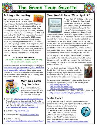 Jane Goodall Turns 75 on April 3rd
Friday, April 4th
, 2008 just a day after
her 73rd
birthday, Dr. Jane Goodall
trekked not to Africa to study her
beloved chimpanzees, but to the far
corner of Pasadena, Maryland. Why,
you ask? She came to speak to the
students and staff of Gibson Island
Country School (as well as student representatives from 32
other schools) for our Roots and Shoots Fair. Our Fair was an
outreach that stemmed from our Roots and Shoots Club and
its leadership at the time, Maura Farrell. Started by Jane
Goodall, Roots and Shoots is a youth organization she founded
to involve children and teens in taking positive action on
behalf of our worldwide human community, animals, and the
environment. Now global in at least 100 countries, Roots and
Shoots has many, many thousands of registered members.
On our campus, as the students sat in awe of Dr. Goodall’s
speech (after she invited them to join her in a bold, hooting
chimpanzee call), the adults sat in awe of the fact that they
were sharing the room with such an iconic and vibrant symbol
of environmentalism.
April, no doubt, is an important month for Dr.
Goodall due to it being her birthday month. But,
it is probably equally important to her that she
shares her month with Earth Day, a holiday that
pays tribute to the sustainability of our planet.
To learn more about Jane Goodall’s mission and her Roots and
Shoots youth organization, go to any of the following sites:
http://www.janegoodall.org/
http://www.rootsandshoots.org/
http://www.rootsandshoots.org/aboutus/model
To see more pictures of our GICS Roots & Shoots Fair, check out
http://www.gics.org/environ_Jane_Goodall.htm
Poetic Planet
Feeling the inspiration of a song or a poem coming on to
celebrate the birthday called Earth Day? If so, write one!
Revamp an oldie but goodie tune, turning it
into a new and improved planetary parody—
it’s amazing what you can do with “Mary
Had A Little Lamb” or “Twinkle Twinkle
Little Star.” Or if a song eludes you, go
online to “CanTeach” to read and recite
some classic and clever Earth Day rhymes.
http://www.canteach.ca/elementary/songspoems51.html
The Green Team Gazette
Volume 2, Issue 8 April 2010 ~ Earth Day Edition
Building a Better Bag
Sun Chips of Frito-Lay has a plan—
a grand plan—in action! In April 2009,
they announced that by Earth Day 2010 they were
going to unveil the first fully-compostable chip bag
ever. That bumps them a step higher on the 4R’s
Ladder (Reduce, Reuse, Recycle, Renewable) than they
already were. Previously, their packaging of 2009 had
been made with 33% of their bags coming from plant-
based materials. Their new bags for 2010 release,
which have been in the stores for approximately a
month now, are designed to break down in 14 weeks
when placed (empty) in a hot, active compost bin/pile.
They’re noticeably noisier due to their construction,
which add to their message! This is a huge step away
from the non-renewable foils and petroleum-based
plastics that form other packaging in the snack
industry.
As stated on their website:
“So you eat the chips. The earth eats the bag.
And we all live in a cleaner world.”
Check out more from this leader of green packaging at
http://www.sunchips.com/healthier_planet.shtml?s=co
ntent_compostable_packaging. Here you can see a
time-lapsed video of their bags decomposing, and also
see data sheets about their process of creating their
new Earth-friendly, Earth Day bag.
Must-See Earth
Day Websites
If you still need to hunt up
some information about Earth
Day, here are some websites
you won’t want to pass by!
 Planet Pals http://www.planetpals.com/earthday.html
Especially be sure to check out their Eco-friendly
Booklist http://www.planetpals.com/booklist.html and
their Ezine: EarthZine Online Magazine
http://www.planetpals.com/pp_magazine.html
 Earth 911 http://earth911.com/
 Earth Day Network http://www.earthday.net/
 Enchanted Learning
http://www.enchantedlearning.com/crafts/earthday/
 