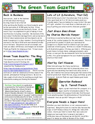 Lots of Lit (Literature, That Is!)
What better way to start the school year than by diving
into a good book (or 2 or 3)! Here are some great eco-
friendly books if you are looking for a way to start the year
off right….whether it’s a read-aloud, a classroom pick, or a
way of getting your nature-centric kids even greener!
Just Grace Goes Green
by Charise Mericle Harper
Just Grace is excited by Miss Lois’ new-found
sense of fun…and her passion for the environment. This is a
great book for grades 1-3 (both as a read-aloud for
youngers or a chapter book for olders) to get your green
classroom initiative going. Written in a reader-friendly way,
with illustration galore, it’ll draw your kids in. Offering up a
great chance to study idioms, endangered animals, comic
strips, or even just the environmental facts that are housed
within, it’s a great springboard for your students to share
what’s on their mind!
Hoot by Carl Hiaasen
Older kids will enjoy this funny, mysterious,
sometimes irreverent book that is ultimately about teen-
agers who see something that need to be done, and do it.
Plus, did I mention the cute burrowing owls that need a little
habitat protection? Read this one, enjoy, and follow up with
the movie! Scat and Flush are equal Hiassen good reads.
Operation Redwood
by S. Terrell French
Again, a great read-aloud for youngers, or a
super read for intermediate olders! The
story turns readers into young activists who find the need
to do something about the deforestation of the Californian
redwoods! How can you NOT take part in this?!
Everyone Needs a Super Hero!
Whether you read Just Grace or not, everyone needs a
superhero. Being both a mom & a teacher who has seen the
magic of Jeff Kinney’s Diary of a Wimpy Kid, kids LOVE
comics. Invite your kids to create their own comic and
design your own super hero to swoop in and make a
difference here on this planet we call Earth!! Use GTG’s
page 2 to design your Man or Woman of Eco-Steel!
The Green Team Gazette
Volume 3, Issue 1, page 1 Back to School 2010
Back in Business
Here we are….back to the business
of fall and school starting up.
Exciting times to here this fall
after watching the Plastiki—our favorite plastic water
bottle boat made of 12,500 water bottles. It has
trekked mucho miles across the Pacific Ocean. At the
end of July it accomplished its goal of making it from
San Francisco to Sydney, Australia. We learned a little
more about the Eastern Garbage Patch, and we learned a
little bit about perseverance and how impacts can be
made if people put it in their mindset. Exciting things to
see here in the fall of 2010 with environmental strides
on our horizons. One person can set an example, one
team can make a difference, and changes can be made!!
Thank you Plastiki for showing us that. To learn more,
go to http://www.theplastiki.com/.
Green Team Gazette: The Blog
This summer was a busy one for Green
Team Gazette on both the blog site
(http://greenteamgazette.blogspot.com/)
as well as the Facebook site
(http://www.facebook.com/pages/Green-Team-
Gazette/106416856056829?ref=ts) . Check in on the
archives of both for classroom activities, news of the
summer, philosophical findings and more. Be sure to
take a peek at both sites for anything you might have
missed while sunning and funning this summer!
The Green Team Gazette is a publication
co-sponsored by the founders of CynerGreen
CGKidz, and Eagle Cove School (formerly
“Gibson Island Country School”), a Green
School in Pasadena, Maryland. Our mission is
to educate and share ways to “go green”—both big & small--
and be environ-mentally-proactive at home, in school, and
beyond. It is written by Vicki Dabrowka, 3rd grade teacher
& co-Green Team Leader at Eagle Cove School. To learn
more visit www.cynergreen.com, www.cgkidz.com, and
www.eaglecoveschool.org. You can also follow us at
http://greenteamgazette.blogspot.com/ or find us at “Green
Team Gazette” on Facebook.
Please print on recycled paper. Copyright © 2010 Vicki Dabrowka
 