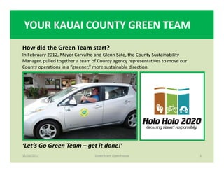 YOUR KAUAI COUNTY GREEN TEAM
11/16/2012 1
‘Let’s Go Green Team – get it done!’
Green team Open House
How did the Green Team start?
In February 2012, Mayor Carvalho and Glenn Sato, the County Sustainability 
Manager, pulled together a team of County agency representatives to move our 
County operations in a “greener,” more sustainable direction.
 