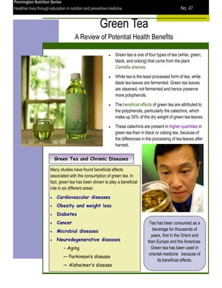 Pennington Nutrition Series
Healthier lives through education in nutrition and preventive medicine                                  No. 47


                                                       Green Tea
                                       A Review of Potential Health Benefits

                                                                 Green tea is one of four types of tea (white, green,
                                                                 black, and oolong) that come from the plant
                                                                 Camellia sinensis.

                                                                 White tea is the least processed form of tea, while
                                                                 black tea leaves are fermented. Green tea leaves
                                                                 are steamed, not fermented and hence preserve
                                                                 more polyphenols.

                                                                 The beneficial effects of green tea are attributed to
                                                                 the polyphenols, particularly the catechins, which
                                                                 make up 30% of the dry weight of green tea leaves.

                                                                 These catechins are present in higher quantities in
                                                                 green tea than in black or oolong tea, because of
                                                                 the differences in the processing of tea leaves after
                                                                 harvest.

                          Green Tea and Chronic Diseases

                       Many studies have found beneficial effects
                       associated with the consumption of green tea. In
                       fact, green tea has been shown to play a beneficial
                       role in six different areas:
                           Cardiovascular diseases
                           Obesity and weight loss
                           Diabetes
                           Cancer                                                    Tea has been consumed as a
                           Microbial diseases                                          beverage for thousands of
                                                                                      years, first in the Orient and
                           Neurodegenerative diseases                               then Europe and the Americas.
                               — Aging                                                Green tea has been used in
                                                                                     oriental medicine because of
                               — Parkinson’s disease
                                                                                          its beneficial effects.
                               — Alzheimer’s disease
 