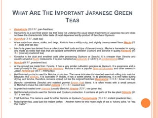 WHAT ARE THE IMPORTANT JAPANESE GREEN
TEAS
 Kamairicha (窯煎茶?, pan-fired tea)
 Kamairicha is a pan-fired green tea that does not undergo the usual steam treatments of Japanese tea and does
not have the characteristic bitter taste of most Japanese tea.By-product of Sencha or Gyokuro
 Kukicha (くき茶?, stalk tea)
 A tea made from stems, stalks, and twigs. Kukicha has a mildly nutty, and slightly creamy sweet flavor.Mecha (芽
茶?, buds and tips tea)
 Mecha is green tea derived from a collection of leaf buds and tips of the early crops. Mecha is harvested in spring
and made as rolled leaf teas that are graded somewhere between Gyokuro and Sencha in quality.Konacha (粉
茶?, (coarse) powdered tea)
 Konacha is the dust and smallest parts after processing Gyokuro or Sencha. It is cheaper than Sencha and
usually served at Sushi restaurants. It is also marketed asGyokuroko (玉露粉?) or Gyokurokocha.Other
 Matcha (抹茶?, powdered tea)
 A fine ground tea made from Tencha. It has a very similar cultivation process as Gyokuro. It is expensive and is
used primarily in the Japanese tea ceremony. Matcha is also a popular flavor of ice cream and other sweets in
Japan.Tencha (ja) (碾茶?, milling tea)
 Half-finished products used for Matcha production. The name indicates its intended eventual milling into matcha.
Because, like gyokuro, it is cultivated in shade, it has a sweet aroma. In its processing, it is not rolled during
drying, and tencha, therefore, remains spread out like the original fresh leaf.Genmaicha (玄米茶?, brown rice tea)
 Bancha (sometimes Sencha) and roasted genmai (brown rice) blend. It is often mixed with a small amount
of Matcha to make the color better.Hōjicha (ほうじ茶?, roasted tea)
 A green tea roasted over charcoal (usually Bancha).Aracha (荒茶?, raw green tea)
 Half-finished products used for Sencha and Gyokuro production. It contains all parts of the tea plant.Shincha (新
茶?, a new tea)
 First flush tea. The name is used for either Sencha or Gyokuro.Funmatsucha (粉末茶?, instant powdered tea)
 Milled green tea, used just like instant coffee. Another name for this recent style of tea is "tokeru ocha," or "tea
that melts."
 
