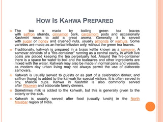 HOW IS KAHWA PREPARED
 The tea is made by boiling green tea leaves
with saffron strands, cinnamon bark, cardamom pods and occasionally
Kashmiri roses to add a great aroma. Generally, it is served
with sugar or honey and crushed nuts, usually almonds or walnuts. Some
varieties are made as an herbal infusion only, without the green tea leaves.
 Traditionally, kahwah is prepared in a brass kettle known as a samovar. A
samovar consists of a "fire-container" running as a central cavity, in which live
coals are placed keeping the tea perpetually hot. Around the fire-container
there is a space for water to boil and the tealeaves and other ingredients are
mixed with the water. Kahwah may also be made in normal pans and vessels,
as modern day urban living may not always permit the use of elaborate
samovars.
 Kahwah is usually served to guests or as part of a celebration dinner, and
saffron (kong) is added to the kahwah for special visitors. It is often served in
tiny, shallow cups. Kehwa in Kashmir is also commonly served
after Wazwan and elaborate family dinners.
 Sometimes milk is added to the kahwah, but this is generally given to the
elderly or the sick.
 Kahwah is usually served after food (usually lunch) in the North
Malabar region of India.
 