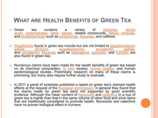 WHAT ARE HEALTH BENEFITS OF GREEN TEA
 Green tea contains a variety of enzymes, amino
acids, carbohydrates, lipids, sterols, related compounds, dietary minerals,
and phytochemicals such as polyphenols, flavanols, and caffeine.
 Polyphenols found in green tea include but are not limited to epigallocatechin
gallate (EGCG), epigallocatechin, epicatechin gallate,
and epicatechin; flavanols such as kaempferol, quercetin, and myricitin are
also found in green tea.
 Numerous claims have been made for the health benefits of green tea based
on its chemical composition, in vitro studies, animal studies, and human
epidemiological studies. Preliminary research on many of these claims is
promising, but many also require further study to evaluate.
 In 2011 a panel of scientists published a report on green tea's claimed health
effects at the request of the European commission: in general they found that
the claims made for green tea were not supported by good scientific
evidence. Although the mean content of flavonoids and catechins in a cup of
green tea is higher than that in the same volume of other food and drink items
that are traditionally considered to promote health, flavonoids and catechins
have no proven biological effect in humans
 