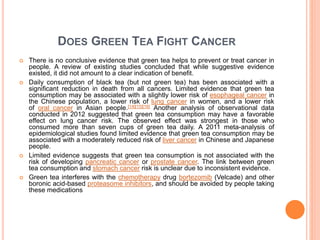 DOES GREEN TEA FIGHT CANCER
 There is no conclusive evidence that green tea helps to prevent or treat cancer in
people. A review of existing studies concluded that while suggestive evidence
existed, it did not amount to a clear indication of benefit.
 Daily consumption of black tea (but not green tea) has been associated with a
significant reduction in death from all cancers. Limited evidence that green tea
consumption may be associated with a slightly lower risk of esophageal cancer in
the Chinese population, a lower risk of lung cancer in women, and a lower risk
of oral cancer in Asian people.[14][15][16] Another analysis of observational data
conducted in 2012 suggested that green tea consumption may have a favorable
effect on lung cancer risk. The observed effect was strongest in those who
consumed more than seven cups of green tea daily. A 2011 meta-analysis of
epidemiological studies found limited evidence that green tea consumption may be
associated with a moderately reduced risk of liver cancer in Chinese and Japanese
people.
 Limited evidence suggests that green tea consumption is not associated with the
risk of developing pancreatic cancer or prostate cancer. The link between green
tea consumption and stomach cancer risk is unclear due to inconsistent evidence.
 Green tea interferes with the chemotherapy drug bortezomib (Velcade) and other
boronic acid-based proteasome inhibitors, and should be avoided by people taking
these medications
 