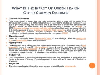 WHAT IS THE IMPACT OF GREEN TEA ON
OTHER COMMON DISEASES
 Cardiovascular disease
 Daily consumption of green tea has been associated with a lower risk of death from
cardiovascular disease. In a 2015 meta-analysis of observational studies, an increase in one
cup of green tea per day was associated with a 5% lower risk of death from cardiovascular
causes.[13] Green tea consumption may be associated with a reduced risk ofstroke. A
2013 Cochrane review of randomized controlled trials concluded that green tea consumption for
3–6 months appears to lower systolic and diastolic blood pressures a small amount (about 3
mmHg each).[25][26] Additional analyses examining the effects of long-term green tea
consumption on blood pressure have reached similar conclusions.[27][28][29]
 Glycemic control
 Green tea consumption lowers fasting blood sugar but the beverage's effect on hemoglobin
A1c and fasting insulin levels was inconsistent.
 Hyperlipidemia
 Drinking green tea or taking green tea supplements decreases the blood concentration of total
cholesterol (about 7 mg/dL), LDL cholesterol (about 2 mg/dL), and does not affect the
concentration of HDL cholesterol. A 2013 Cochrane review performed a meta-analysis of
longer-term randomized controlled trials (>3 months duration) and concluded that green tea
consumption lowers total and LDL cholesterol concentrations in the blood.
 Mortality risk
 Daily consumption of green tea is significantly associated with a lower risk of death from any
cause; an increase of one cup of green tea per day is linked with a 4% lower risk of death from
any cause.
 Weight loss
 There is no conclusive evidence that green tea aids in weight loss for obese people.
 