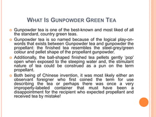 WHAT IS GUNPOWDER GREEN TEA
 Gunpowder tea is one of the best-known and most liked of all
the standard, country green teas.
 Gunpowder tea is so named because of the logical play-on-
words that exists between Gunpowder tea and gunpowder the
propellant: the finished tea resembles the steel-grey/green
colour and pellet shape of the propellant gunpowder.
 Additionally, the ball-shaped finished tea pellets gently ‘pop'
open when exposed to the steeping water and, the stimulant
nature of tea could be construed as a pun on the term
propellant.
 Both being of Chinese invention, it was most likely either an
observant foreigner who first coined the term for use
describing the tea or perhaps there was once a very
improperly-labeled container that must have been a
disappointment for the recipient who expected propellant and
received tea by mistake!
 