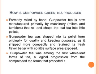 HOW IS GUNPOWDER GREEN TEA PRODUCED
 Formerly rolled by hand, Gunpowder tea is now
manufactured primarily by machinery (rollers and
tumblers) that roll and shape the leaf tea into little
pellets.
 Gunpowder tea was shaped into its pellet form
originally for quality and keeping purposes, as it
shipped more compactly and retained its fresh
flavor better with so little surface area exposed.
 Gunpowder tea was among the first whole-leaf
forms of tea, a logical progression from the
compressed tea forms that preceded it.
 
