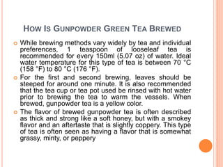 HOW IS GUNPOWDER GREEN TEA BREWED
 While brewing methods vary widely by tea and individual
preferences, 1 teaspoon of looseleaf tea is
recommended for every 150ml (5.07 oz) of water. Ideal
water temperature for this type of tea is between 70 °C
(158 °F) to 80 °C (176 °F).
 For the first and second brewing, leaves should be
steeped for around one minute. It is also recommended
that the tea cup or tea pot used be rinsed with hot water
prior to brewing the tea to warm the vessels. When
brewed, gunpowder tea is a yellow color.
 The flavor of brewed gunpowder tea is often described
as thick and strong like a soft honey, but with a smokey
flavor and an aftertaste that is slightly coppery. This type
of tea is often seen as having a flavor that is somewhat
grassy, minty, or peppery
 