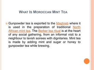 WHAT IS MOROCCAN MINT TEA
 Gunpowder tea is exported to the Maghreb where it
is used in the preparation of traditional North
African mint tea. The Berber tea ritual is at the heart
of any social gathering, from an informal visit to a
neighbour to lavish soirees with dignitaries. Mint tea
is made by adding mint and sugar or honey to
gunpowder tea while brewing.
 