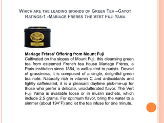 WHICH ARE THE LEADING BRANDS OF GREEN TEA –GAYOT
RATINGS-1 -MARIAGE FRERES THE VERT FUJI YAMA
Mariage Frères' Offering from Mount Fuji
Cultivated on the slopes of Mount Fuji, this cleansing green
tea from esteemed French tea house Mariage Frères, a
Paris institution since 1854, is well-suited to purists. Devoid
of grassiness, it is composed of a single, delightful green
tea note. Naturally rich in vitamin C and antioxidants and
lightly caffeinated, it is a pleasant daytime pick-me-up for
those who prefer a delicate, unadulterated flavor. Thé Vert
Fuji Yama is available loose or in muslin sachets, which
include 2.5 grams. For optimum flavor, bring the water to a
simmer (about 194°F) and let the tea infuse for one minute.
 