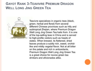 GAYOT RANK 3-TEAVIVRE PREMIUM DRAGON
WELL LONG JING GREEN TEA
Teavivre specializes in organic teas (black,
green, herbal and floral) from several
different Chinese provinces such as hilly and
subtropical Zhejian, where Premium Dragon
Well Long Jing Green Tea hails from. It is one
of the top-selling teas in China and is served
to high-profile visitors such as heads of
states. When brewed, its flattened, dried
leaves produce a subtly rich, sweet, orchid-
like and mildly vegetal flavor. Not at all bitter
on the palate and rich in antioxidants,
Premium Dragon Well Long Jing Green Tea
is a great choice for novice green tea
drinkers and aficionados alike.
 