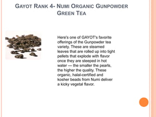GAYOT RANK 4- NUMI ORGANIC GUNPOWDER
GREEN TEA
Here's one of GAYOT's favorite
offerings of the Gunpowder tea
variety. These are steamed
leaves that are rolled up into tight
pellets that explode with flavor
once they are steeped in hot
water — the smaller the pearls,
the higher the quality. These
organic, halal-certified and
kosher beads from Numi deliver
a kicky vegetal flavor.
 