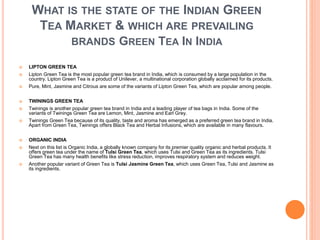WHAT IS THE STATE OF THE INDIAN GREEN
TEA MARKET & WHICH ARE PREVAILING
BRANDS GREEN TEA IN INDIA
 LIPTON GREEN TEA
 Lipton Green Tea is the most popular green tea brand in India, which is consumed by a large population in the
country. Lipton Green Tea is a product of Unilever, a multinational corporation globally acclaimed for its products.
 Pure, Mint, Jasmine and Citrous are some of the variants of Lipton Green Tea, which are popular among people.
 TWININGS GREEN TEA
 Twinings is another popular green tea brand in India and a leading player of tea bags in India. Some of the
variants of Twinings Green Tea are Lemon, Mint, Jasmine and Earl Grey.
 Twinings Green Tea because of its quality, taste and aroma has emerged as a preferred green tea brand in India.
Apart from Green Tea, Twinings offers Black Tea and Herbal Infusions, which are available in many flavours.
 ORGANIC INDIA
 Next on this list is Organic India, a globally known company for its premier quality organic and herbal products. It
offers green tea under the name of Tulsi Green Tea, which uses Tulsi and Green Tea as its ingredients. Tulsi
Green Tea has many health benefits like stress reduction, improves respiratory system and reduces weight.
 Another popular variant of Green Tea is Tulsi Jasmine Green Tea, which uses Green Tea, Tulsi and Jasmine as
its ingredients.
 