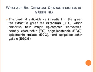 WHAT ARE BIO CHEMICAL CHARACTERISTICS OF
GREEN TEA
 The cardinal antioxidative ingredient in the green
tea extract is green tea catechins (GTC), which
comprise four major epicatechin derivatives;
namely, epicatechin (EC), epigallocatechin (EGC),
epicatechin gallate (ECG), and epigallocatechin
gallate (EGCG)
 