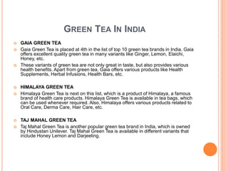 GREEN TEA IN INDIA
 GAIA GREEN TEA
 Gaia Green Tea is placed at 4th in the list of top 10 green tea brands in India. Gaia
offers excellent quality green tea in many variants like Ginger, Lemon, Elaichi,
Honey, etc.
 These variants of green tea are not only great in taste, but also provides various
health benefits. Apart from green tea, Gaia offers various products like Health
Supplements, Herbal Infusions, Health Bars, etc.
 HIMALAYA GREEN TEA
 Himalaya Green Tea is next on this list, which is a product of Himalaya, a famous
brand of health care products. Himalaya Green Tea is available in tea bags, which
can be used whenever required. Also, Himalaya offers various products related to
Oral Care, Derma Care, Hair Care, etc.
 TAJ MAHAL GREEN TEA
 Taj Mahal Green Tea is another popular green tea brand in India, which is owned
by Hindustan Unilever. Taj Mahal Green Tea is available in different variants that
include Honey Lemon and Darjeeling.
 