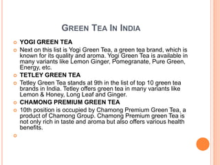 GREEN TEA IN INDIA
 YOGI GREEN TEA
 Next on this list is Yogi Green Tea, a green tea brand, which is
known for its quality and aroma. Yogi Green Tea is available in
many variants like Lemon Ginger, Pomegranate, Pure Green,
Energy, etc.
 TETLEY GREEN TEA
 Tetley Green Tea stands at 9th in the list of top 10 green tea
brands in India. Tetley offers green tea in many variants like
Lemon & Honey, Long Leaf and Ginger.
 CHAMONG PREMIUM GREEN TEA
 10th position is occupied by Chamong Premium Green Tea, a
product of Chamong Group. Chamong Premium green Tea is
not only rich in taste and aroma but also offers various health
benefits.

 