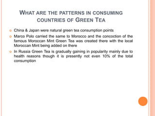 WHAT ARE THE PATTERNS IN CONSUMING
COUNTRIES OF GREEN TEA
 China & Japan were natural green tea consumption points
 Marco Polo carried the same to Morocco and the concoction of the
famous Moroccan Mint Green Tea was created there with the local
Moroccan Mint being added on there
 In Russia Green Tea is gradually gaining in popularity mainly due to
health reasons though it is presently not even 10% of the total
consumption
 