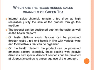 WHICH ARE THE RECOMMENDED SALES
CHANNELS OF GREEN TEA
 Internet sales channels remain a top draw as high
realization justify the sale of the product through this
medium
 The product can be positioned both on the taste as well
as the health platform
 On taste platform exotic flavours can be promoted
through clubs , top end hotels in line with various wine
and food festivals that can be organized
 On the health platform the product can be promoted
amongst doctors especially those dealing with lifestyle
diseases and special discount coupons can be provided
at diagnostic centres to encourage use of the product .
 
