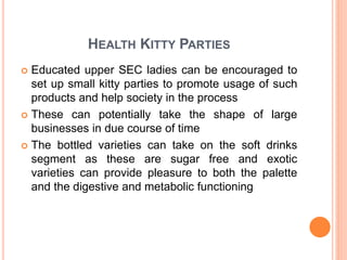 HEALTH KITTY PARTIES
 Educated upper SEC ladies can be encouraged to
set up small kitty parties to promote usage of such
products and help society in the process
 These can potentially take the shape of large
businesses in due course of time
 The bottled varieties can take on the soft drinks
segment as these are sugar free and exotic
varieties can provide pleasure to both the palette
and the digestive and metabolic functioning
 