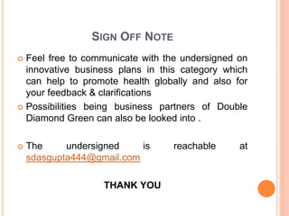 SIGN OFF NOTE
 Feel free to communicate with the undersigned on
innovative business plans in this category which
can help to promote health globally and also for
your feedback & clarifications
 Possibilities being business partners of Double
Diamond Green can also be looked into .
 The undersigned is reachable at
sdasgupta444@gmail.com
THANK YOU
 