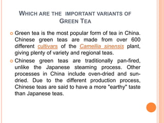 WHICH ARE THE IMPORTANT VARIANTS OF
GREEN TEA
 Green tea is the most popular form of tea in China.
Chinese green teas are made from over 600
different cultivars of the Camellia sinensis plant,
giving plenty of variety and regional teas.
 Chinese green teas are traditionally pan-fired,
unlike the Japanese steaming process. Other
processes in China include oven-dried and sun-
dried. Due to the different production process,
Chinese teas are said to have a more "earthy" taste
than Japanese teas.
 