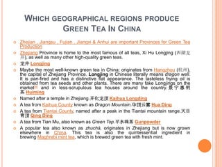 WHICH GEOGRAPHICAL REGIONS PRODUCE
GREEN TEA IN CHINA
 Zhejian , Jiangsu , Fujian , Jiangxi & Anhui are important Provinces for Green Tea
Production
 Zhejiang Province is home to the most famous of all teas, Xi Hu Longjing (西湖龙
井), as well as many other high-quality green teas.
 龙井 Longjing
 Maybe the most well-known green tea in China; originates from Hangzhou (杭州),
the capital of Zhejiang Province. Longjing in Chinese literally means dragon well.
It is pan-fired and has a distinctive flat appearance. The tasteless frying oil is
obtained from tea seeds and other plants. There are many fake Longjings on the
market[4] and in less-scrupulous tea houses around the country. 景 宁 惠 明
茶 Huiming
 Named after a temple in Zhejiang.开化龙顶 Kaihua Longding
 A tea from Kaihua County known as Dragon Mountain.华顶云雾 Hua Ding
 A tea from Tiantai County, named after a peak in the Tiantai mountain range.天目
青顶 Qing Ding
 A tea from Tian Mu, also known as Green Top.平水珠茶 Gunpowder
 A popular tea also known as zhuchá, originates in Zhejiang but is now grown
elsewhere in China. This tea is also the quintessential ingredient in
brewing Maghrebi mint tea, which is brewed green tea with fresh mint.
 