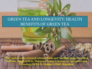 GREEN TEA AND LONGEVITY: HEALTH
        BENEFITS OF GREEN TEA




Miss. Latika Yadav ( research scholar) Foods and Nutrition, Dept. of Foods &
 Nutrition, college of H.Sc, Maharana Pratap University of Agriculture and
             Technology(MPUAT), Udaipur-313001, Rajasthan.
 