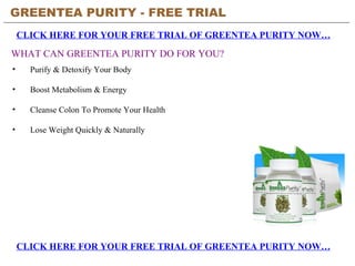 GREENTEA PURITY - FREE TRIAL   CLICK HERE FOR YOUR FREE TRIAL OF GREENTEA PURITY NOW… WHAT CAN GREENTEA PURITY DO FOR YOU? ,[object Object],[object Object],[object Object],[object Object],CLICK HERE FOR YOUR FREE TRIAL OF GREENTEA PURITY NOW… 