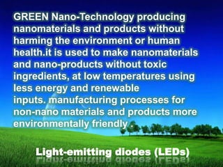 GREEN Nano-Technology producing
nanomaterials and products without
harming the environment or human
health.it is used to make nanomaterials
and nano-products without toxic
ingredients, at low temperatures using
less energy and renewable
inputs. manufacturing processes for
non-nano materials and products more
environmentally friendly .
Light-emitting diodes (LEDs)

 